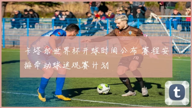 卡塔尔世界杯开球时间公布 赛程安排牵动球迷观赛计划