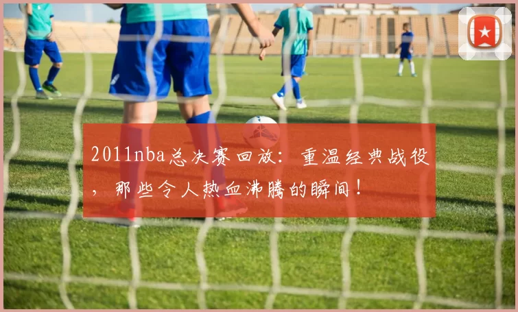 2011nba总决赛回放：重温经典战役，那些令人热血沸腾的瞬间！