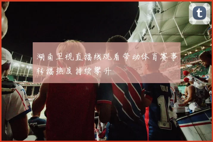 湖南卫视直播线观看带动体育赛事转播热度持续攀升