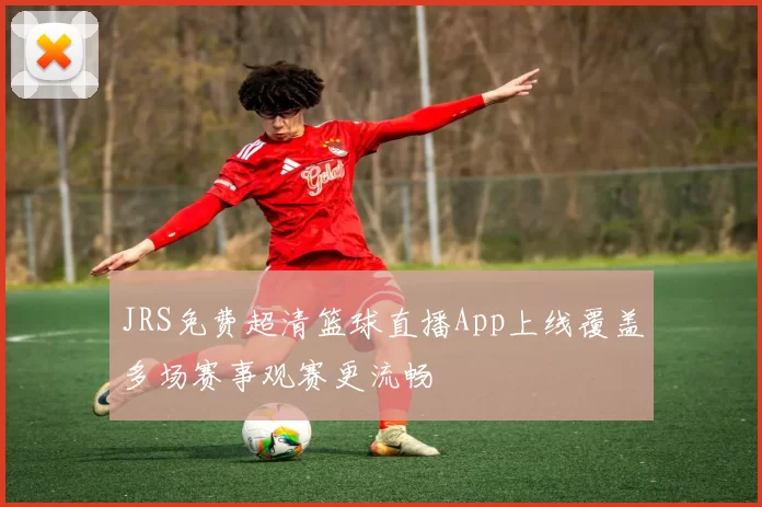 JRS免费超清篮球直播App上线覆盖多场赛事观赛更流畅