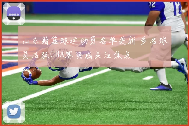 山东籍篮球运动员名单更新 多名球员活跃CBA赛场成关注焦点