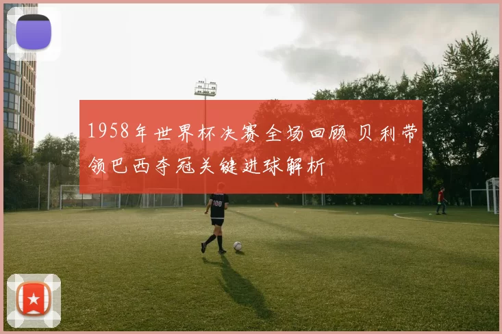 1958年世界杯决赛全场回顾 贝利带领巴西夺冠关键进球解析