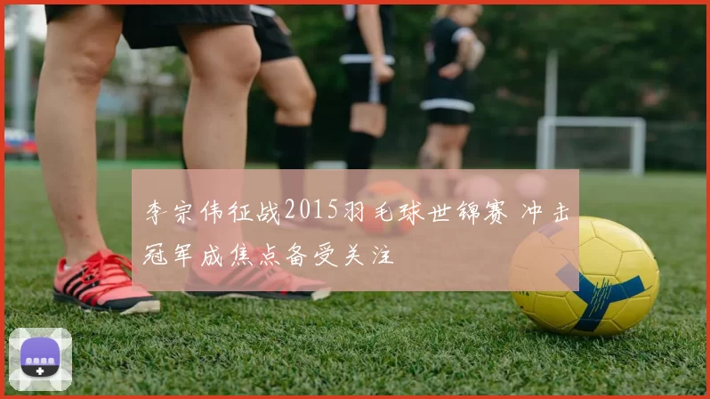 李宗伟征战2015羽毛球世锦赛 冲击冠军成焦点备受关注