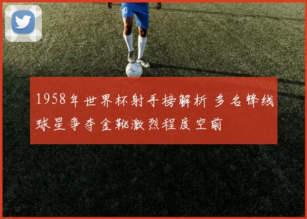 1958年世界杯射手榜解析 多名锋线球星争夺金靴激烈程度空前