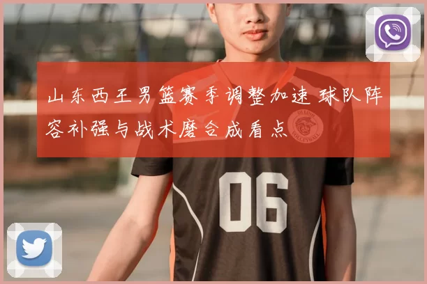 山东西王男篮赛季调整加速 球队阵容补强与战术磨合成看点