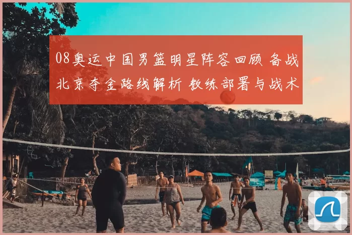 08奥运中国男篮明星阵容回顾 备战北京夺金路线解析 教练部署与战术策略