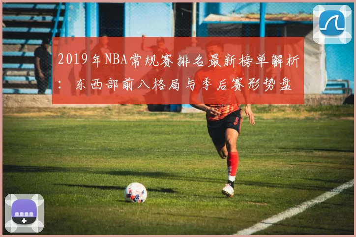 2019年NBA常规赛排名最新榜单解析：东西部前八格局与季后赛形势盘点