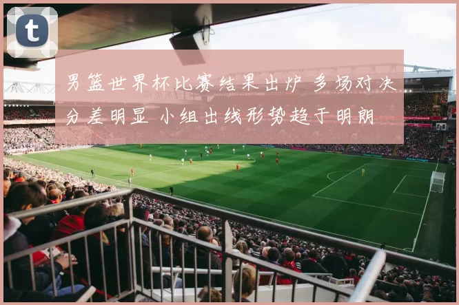 男篮世界杯比赛结果出炉 多场对决分差明显 小组出线形势趋于明朗