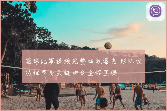 篮球比赛视频完整回放曝光 球队攻防细节与关键回合全程呈现