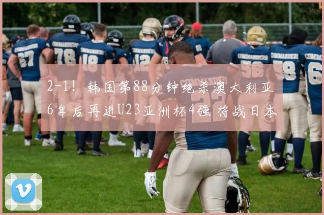 2-1！韩国第88分钟绝杀澳大利亚 6年后再进U23亚洲杯4强 将战日本