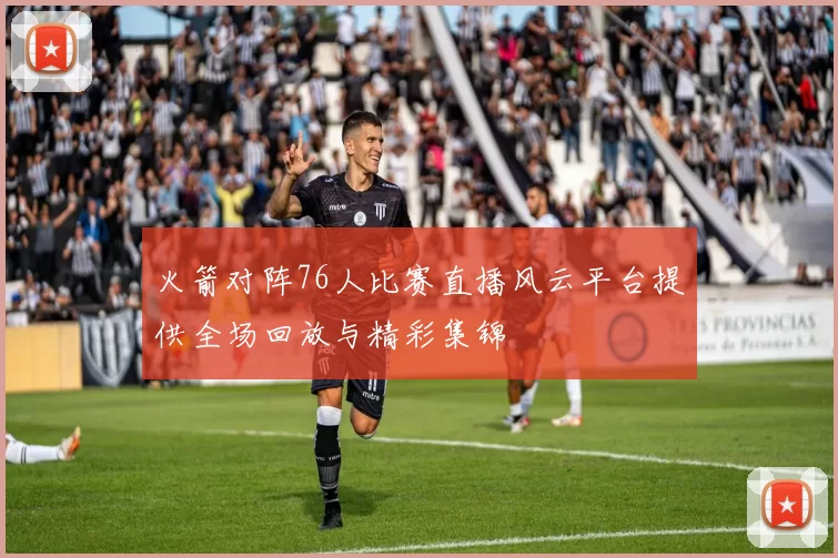 火箭对阵76人比赛直播风云平台提供全场回放与精彩集锦