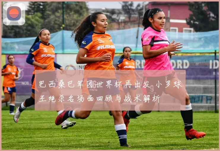 巴西桑巴军团世界杯再出发 小罗球王绝杀名场面回顾与战术解析