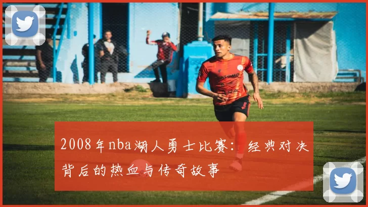 2008年nba湖人勇士比赛：经典对决背后的热血与传奇故事