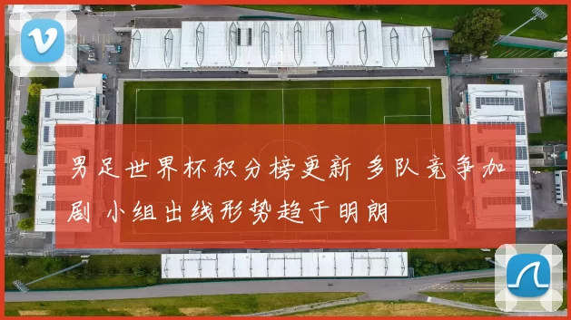 男足世界杯积分榜更新 多队竞争加剧 小组出线形势趋于明朗