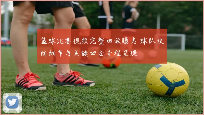 篮球比赛视频完整回放曝光 球队攻防细节与关键回合全程呈现