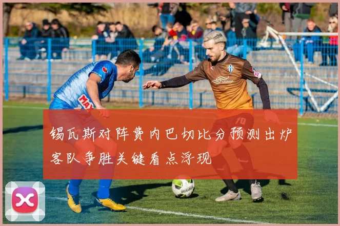 锡瓦斯对阵费内巴切比分预测出炉客队争胜关键看点浮现