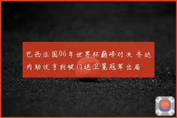 巴西法国06年世界杯巅峰对决 齐达内助攻亨利破门送卫冕冠军出局
