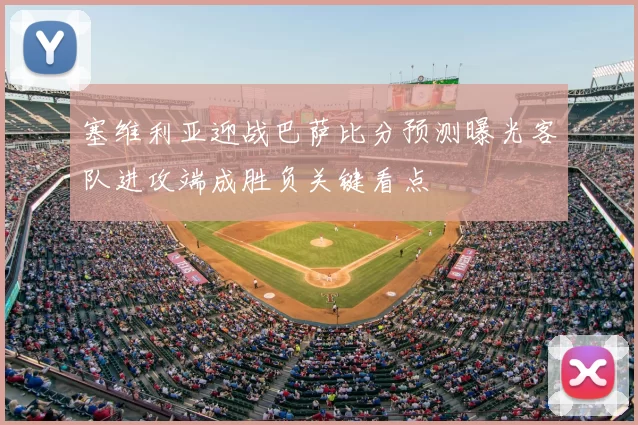 塞维利亚迎战巴萨比分预测曝光客队进攻端成胜负关键看点