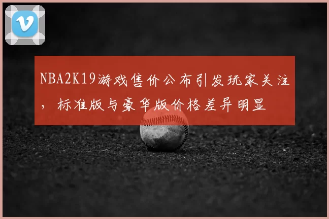 NBA2K19游戏售价公布引发玩家关注，标准版与豪华版价格差异明显