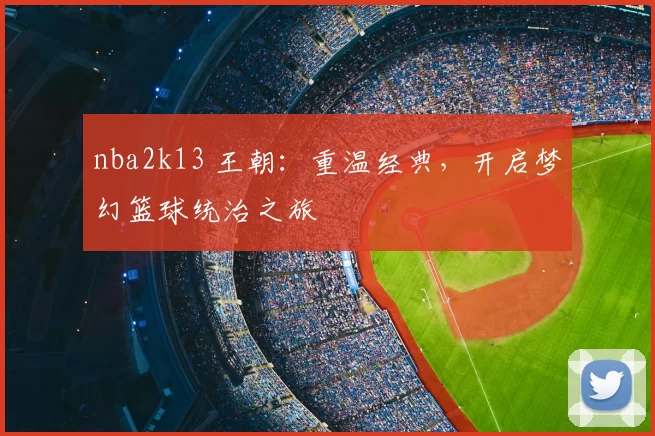 nba2k13 王朝：重温经典，开启梦幻篮球统治之旅