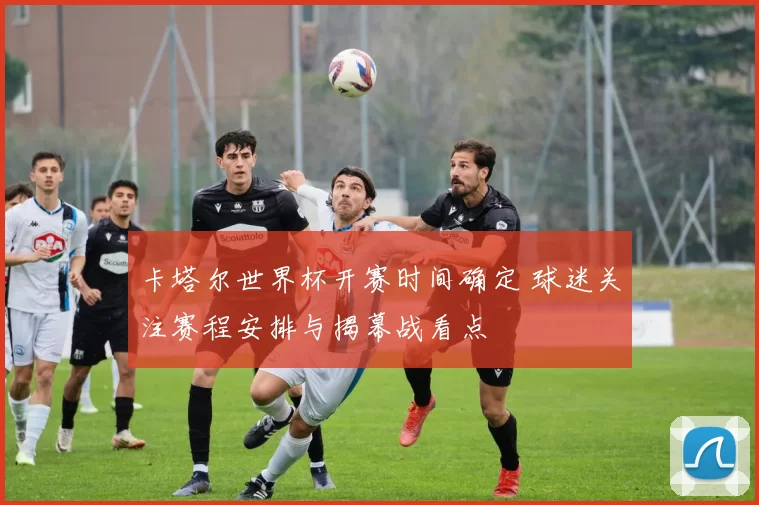 卡塔尔世界杯开赛时间确定 球迷关注赛程安排与揭幕战看点