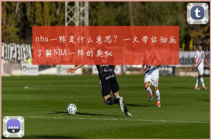 nba一阵是什么意思?一文带你彻底了解NBA一阵的奥秘