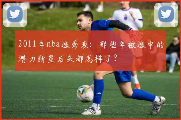 2011年nba选秀表:那些年被选中的潜力新星后来都怎样了?