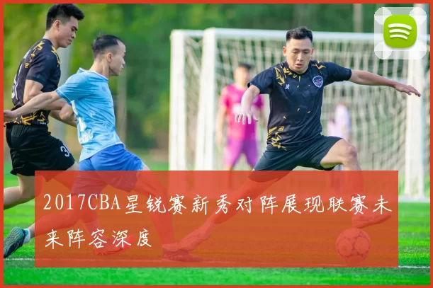 2017CBA星锐赛新秀对阵展现联赛未来阵容深度