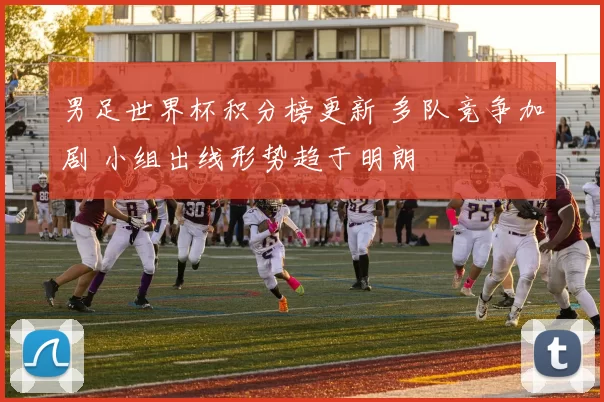 男足世界杯积分榜更新 多队竞争加剧 小组出线形势趋于明朗