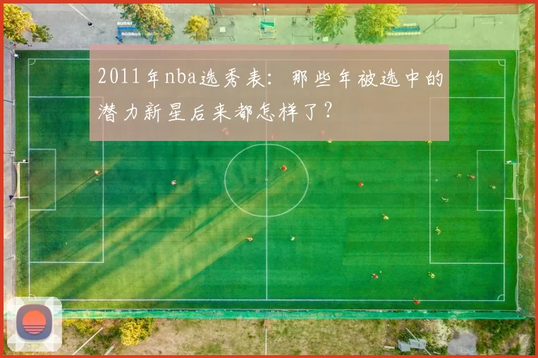 2011年nba选秀表:那些年被选中的潜力新星后来都怎样了?