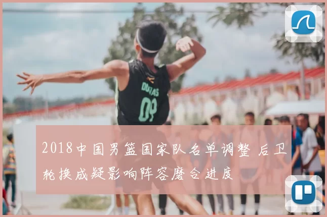 2018中国男篮国家队名单调整 后卫轮换成疑影响阵容磨合进度