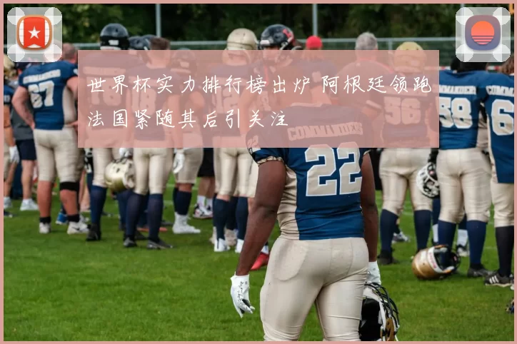 世界杯实力排行榜出炉 阿根廷领跑法国紧随其后引关注
