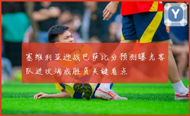 塞维利亚迎战巴萨比分预测曝光客队进攻端成胜负关键看点