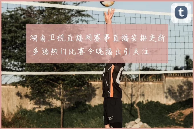 湖南卫视直播网赛事直播安排更新 多场热门比赛今晚播出引关注