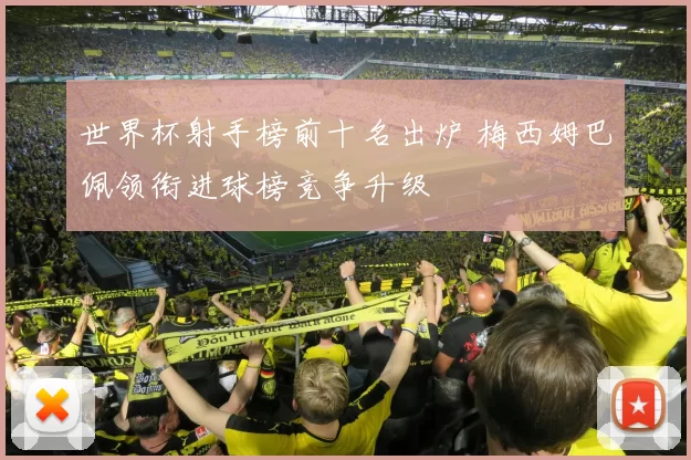 世界杯射手榜前十名出炉 梅西姆巴佩领衔进球榜竞争升级